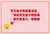 灵芝孢子粉胶囊沛泉_“沛泉灵芝孢子粉胶囊：提升免疫力，增强健康”