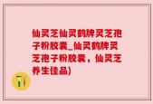 仙灵芝仙灵鹤牌灵芝孢子粉胶囊_仙灵鹤牌灵芝孢子粉胶囊，仙灵芝养生佳品)