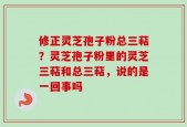 修正灵芝孢子粉总三萜？灵芝孢子粉里的灵芝三萜和总三萜，说的是一回事吗