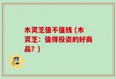 木灵芝值不值钱 (木灵芝：值得投资的好商品？)