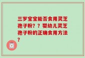 三岁宝宝能否食用灵芝孢子粉？？婴幼儿灵芝孢子粉的正确食用方法？