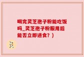 喝完灵芝孢子粉能吃饭吗_灵芝孢子粉服用后能否立即进食？)