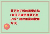 灵芝孢子粉的用量吃法(如何正确使用灵芝孢子粉？建议用量和使用方法)