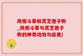 风柜斗草和灵芝孢子粉_风柜斗草与灵芝孢子粉的神奇功效与应用)