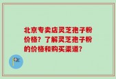北京专卖店灵芝孢子粉价格？了解灵芝孢子粉的价格和购买渠道？