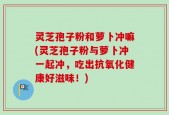 灵芝孢子粉和萝卜冲嘛(灵芝孢子粉与萝卜冲一起冲，吃出抗氧化健康好滋味！)