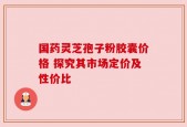 国药灵芝孢子粉胶囊价格 探究其市场定价及性价比