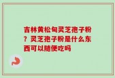 吉林黄松甸灵芝孢子粉？灵芝孢子粉是什么东西可以随便吃吗