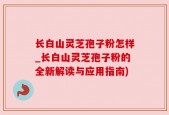 长白山灵芝孢子粉怎样_长白山灵芝孢子粉的全新解读与应用指南)