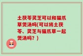 土茯苓灵芝可以和猫爪草煲汤吗(可以将土茯苓、灵芝与猫爪草一起煲汤吗？)