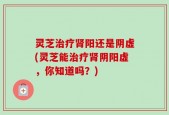 灵芝治疗肾阳还是阴虚(灵芝能治疗肾阴阳虚，你知道吗？)