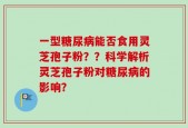 一型糖尿病能否食用灵芝孢子粉？？科学解析灵芝孢子粉对糖尿病的影响？