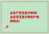 山东产灵芝孢子粉吗(山东灵芝孢子粉的产地和特点)