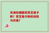 天津权健医院灵芝孢子粉？灵芝孢子粉的功效与作用？