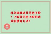 林岛旗舰店灵芝孢子粉？了解灵芝孢子粉的功效和使用方法？