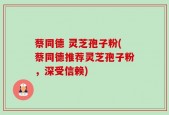 蔡同德 灵芝孢子粉(蔡同德推荐灵芝孢子粉，深受信赖)