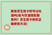 服用灵芝孢子粉可以吃酒吗(能与饮酒搭配服用吗？灵芝孢子粉的正确使用方法)