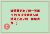 破壁灵芝孢子粉一天用几克(每日适量摄入破壁灵芝孢子粉，拒绝浪费！)
