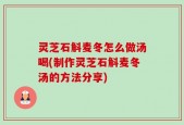 灵芝石斛麦冬怎么做汤喝(制作灵芝石斛麦冬汤的方法分享)