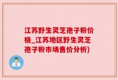 江苏野生灵芝孢子粉价格_江苏地区野生灵芝孢子粉市场售价分析)