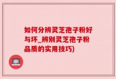 如何分辨灵芝孢子粉好与坏_辨别灵芝孢子粉品质的实用技巧)