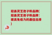 冠县灵芝孢子粉品牌(冠县灵芝孢子粉品牌：提高免疫力的最佳选择)