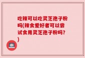 吃辣可以吃灵芝孢子粉吗(辣食爱好者可以尝试食用灵芝孢子粉吗？)