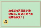 放疗后吃灵芝孢子油(放疗后，吃灵芝孢子油能帮助恢复？)