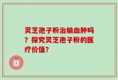 灵芝孢子粉治脑血肿吗？探究灵芝孢子粉的医疗价值？