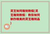 灵芝如何雕刻教程(灵芝雕刻教程：教你如何制作精美的灵芝雕刻品)