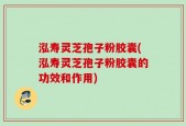 泓寿灵芝孢子粉胶囊(泓寿灵芝孢子粉胶囊的功效和作用)