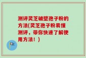 测评灵芝破壁孢子粉的方法(灵芝孢子粉易懂测评，带你快速了解使用方法！)