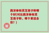 西洋参和灵芝孢子粉哪个好(对比西洋参和灵芝孢子粉，哪个更适合你？)