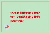 中药批发灵芝孢子粉价格？了解灵芝孢子粉的市场行情？