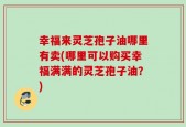 幸福来灵芝孢子油哪里有卖(哪里可以购买幸福满满的灵芝孢子油？)