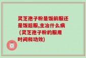 灵芝孢子粉是饭前服还是饭后服,主冶什么病 (灵芝孢子粉的服用时间和功效)