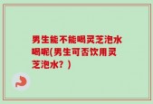 男生能不能喝灵芝泡水喝呢(男生可否饮用灵芝泡水？)