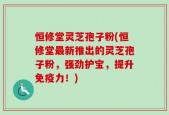 恒修堂灵芝孢子粉(恒修堂最新推出的灵芝孢子粉，强劲护宝，提升免疫力！)