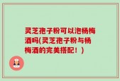 灵芝孢子粉可以泡杨梅酒吗(灵芝孢子粉与杨梅酒的完美搭配！)