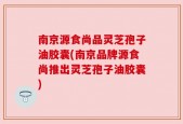 南京源食尚品灵芝孢子油胶囊(南京品牌源食尚推出灵芝孢子油胶囊)