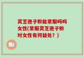 灵芝孢子粉能常服吗吗女性(常服灵芝孢子粉对女性有何益处？)
