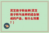 灵芝孢子粉虫卵(灵芝孢子粉与虫卵的结合制成的产品，有什么效果？)