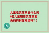儿童吃灵芝禁忌什么药材(儿童服用灵芝需避免的药材你知道吗？)