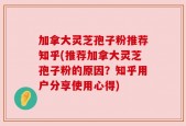 加拿大灵芝孢子粉推荐知乎(推荐加拿大灵芝孢子粉的原因？知乎用户分享使用心得)