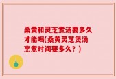 桑黄和灵芝煮汤要多久才能喝(桑黄灵芝煲汤烹煮时间要多久？)
