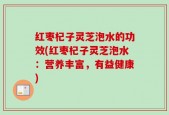 红枣杞子灵芝泡水的功效(红枣杞子灵芝泡水：营养丰富，有益健康)