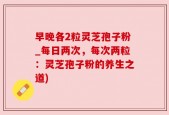 早晚各2粒灵芝孢子粉_每日两次，每次两粒：灵芝孢子粉的养生之道)