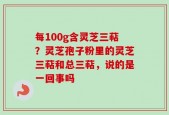 每100g含灵芝三萜？灵芝孢子粉里的灵芝三萜和总三萜，说的是一回事吗