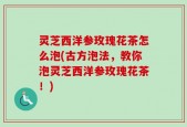 灵芝西洋参玫瑰花茶怎么泡(古方泡法，教你泡灵芝西洋参玫瑰花茶！)
