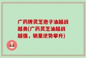 广药牌灵芝孢子油越战越勇(广药灵芝油越战越强，销量逆势攀升)